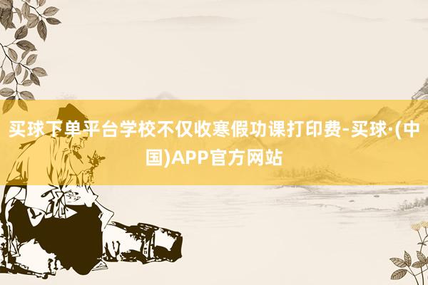 买球下单平台学校不仅收寒假功课打印费-买球·(中国)APP官方网站