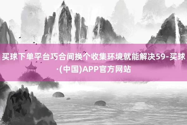 买球下单平台巧合间换个收集环境就能解决59-买球·(中国)APP官方网站