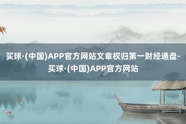 买球·(中国)APP官方网站文章权归第一财经通盘-买球·(中国)APP官方网站
