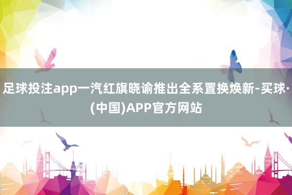 足球投注app一汽红旗晓谕推出全系置换焕新-买球·(中国)APP官方网站