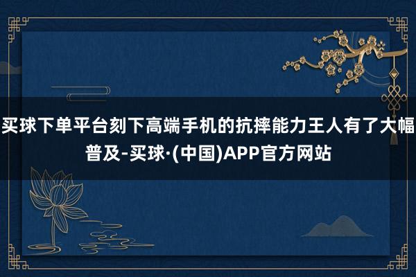 买球下单平台刻下高端手机的抗摔能力王人有了大幅普及-买球·(中国)APP官方网站