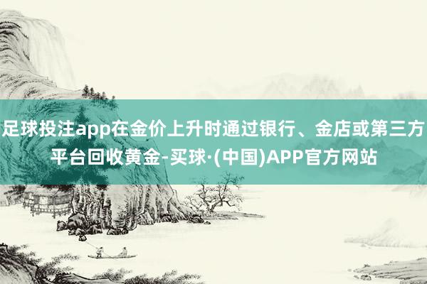 足球投注app在金价上升时通过银行、金店或第三方平台回收黄金-买球·(中国)APP官方网站