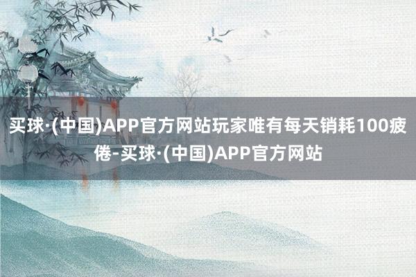 买球·(中国)APP官方网站玩家唯有每天销耗100疲倦-买球·(中国)APP官方网站