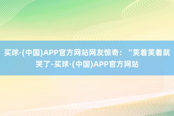 买球·(中国)APP官方网站网友惊奇：“笑着笑着就哭了-买球·(中国)APP官方网站