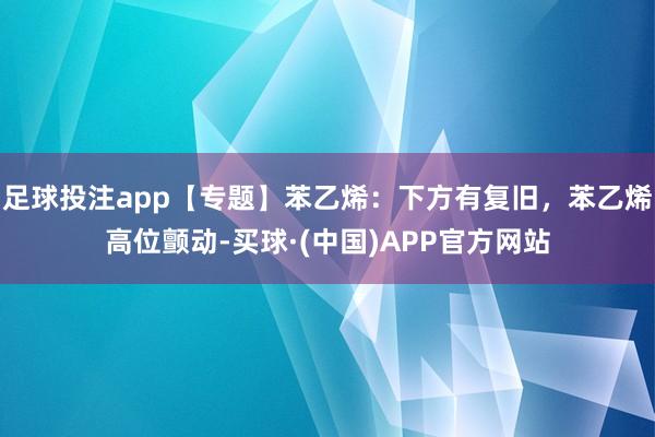 足球投注app【专题】苯乙烯：下方有复旧，苯乙烯高位颤动-买球·(中国)APP官方网站
