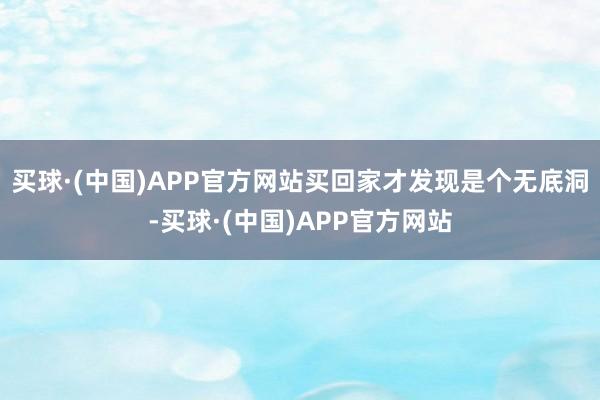 买球·(中国)APP官方网站买回家才发现是个无底洞-买球·(中国)APP官方网站