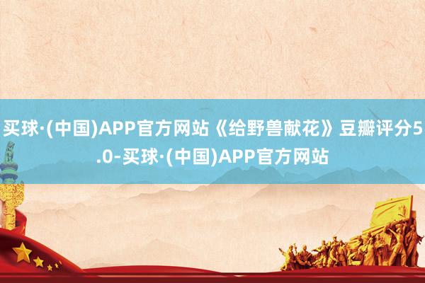 买球·(中国)APP官方网站《给野兽献花》豆瓣评分5.0-买球·(中国)APP官方网站