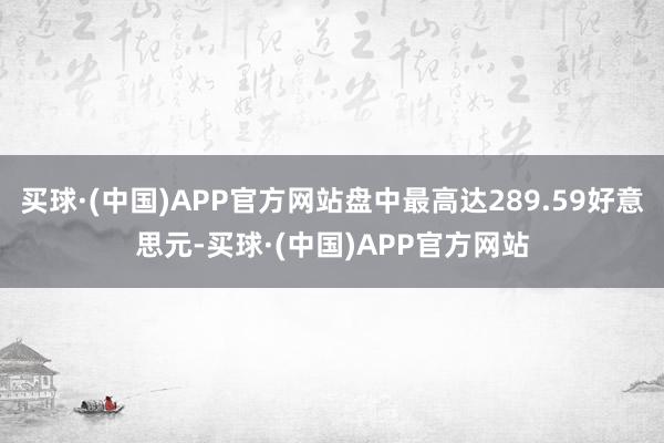 买球·(中国)APP官方网站盘中最高达289.59好意思元-买球·(中国)APP官方网站