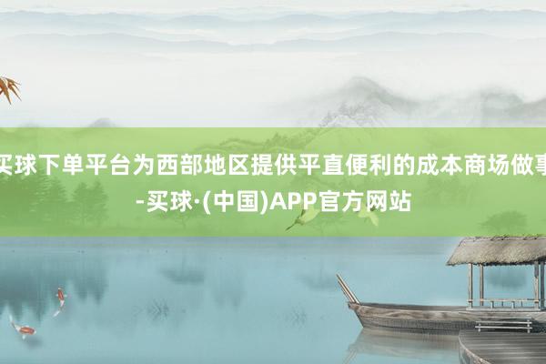 买球下单平台为西部地区提供平直便利的成本商场做事-买球·(中国)APP官方网站
