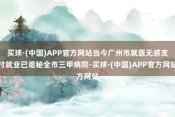 买球·(中国)APP官方网站当今广州市就医无感支付就业已诡秘全市三甲病院-买球·(中国)APP官方网站