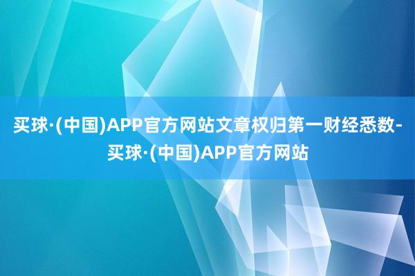 买球·(中国)APP官方网站文章权归第一财经悉数-买球·(中国)APP官方网站