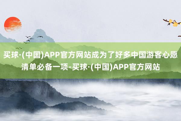 买球·(中国)APP官方网站成为了好多中国游客心愿清单必备一项-买球·(中国)APP官方网站