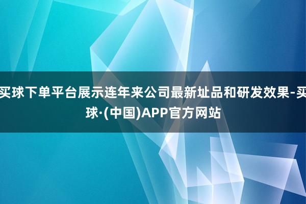 买球下单平台展示连年来公司最新址品和研发效果-买球·(中国)APP官方网站