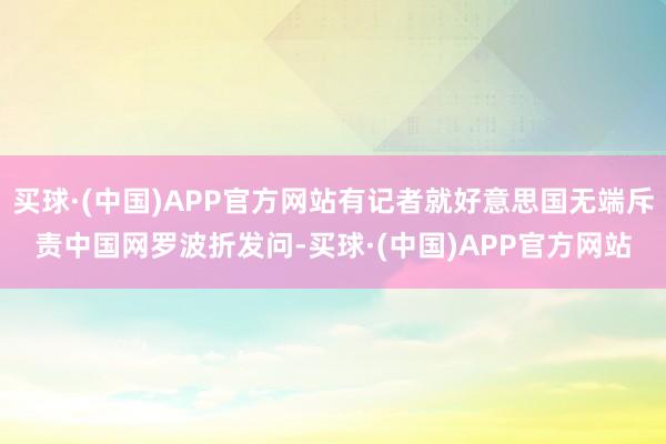 买球·(中国)APP官方网站有记者就好意思国无端斥责中国网罗波折发问-买球·(中国)APP官方网站