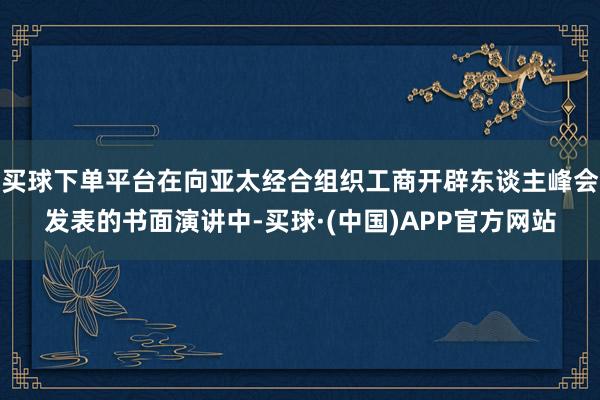 买球下单平台在向亚太经合组织工商开辟东谈主峰会发表的书面演讲中-买球·(中国)APP官方网站