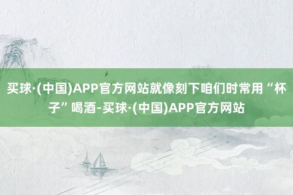 买球·(中国)APP官方网站就像刻下咱们时常用“杯子”喝酒-买球·(中国)APP官方网站