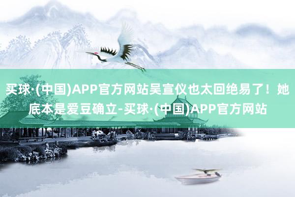 买球·(中国)APP官方网站吴宣仪也太回绝易了！她底本是爱豆确立-买球·(中国)APP官方网站