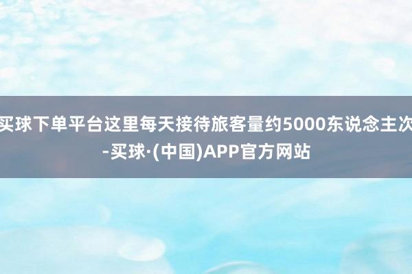 买球下单平台这里每天接待旅客量约5000东说念主次-买球·(中国)APP官方网站