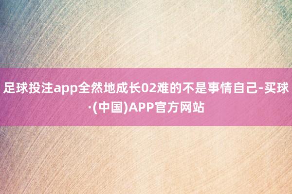 足球投注app全然地成长02难的不是事情自己-买球·(中国)APP官方网站
