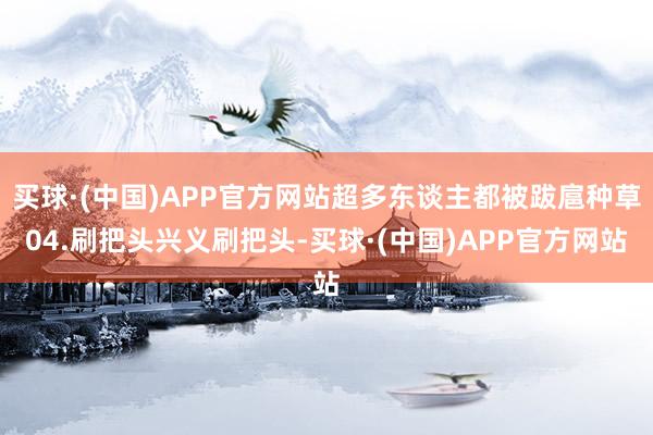 买球·(中国)APP官方网站超多东谈主都被跋扈种草04.刷把头兴义刷把头-买球·(中国)APP官方网站