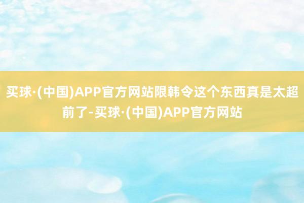 买球·(中国)APP官方网站限韩令这个东西真是太超前了-买球·(中国)APP官方网站
