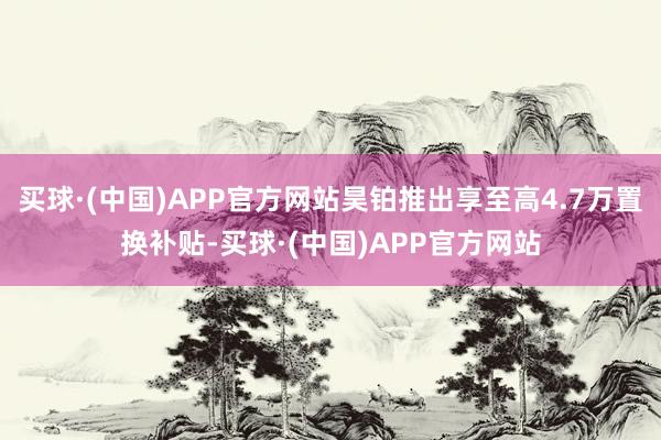 买球·(中国)APP官方网站昊铂推出享至高4.7万置换补贴-买球·(中国)APP官方网站