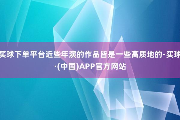 买球下单平台近些年演的作品皆是一些高质地的-买球·(中国)APP官方网站