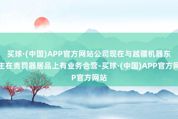 买球·(中国)APP官方网站公司现在与越疆机器东谈主在责罚器居品上有业务合营-买球·(中国)APP官方网站