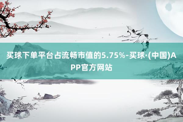 买球下单平台占流畅市值的5.75%-买球·(中国)APP官方网站