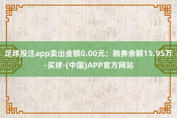 足球投注app卖出金额0.00元；融券余额15.95万-买球·(中国)APP官方网站