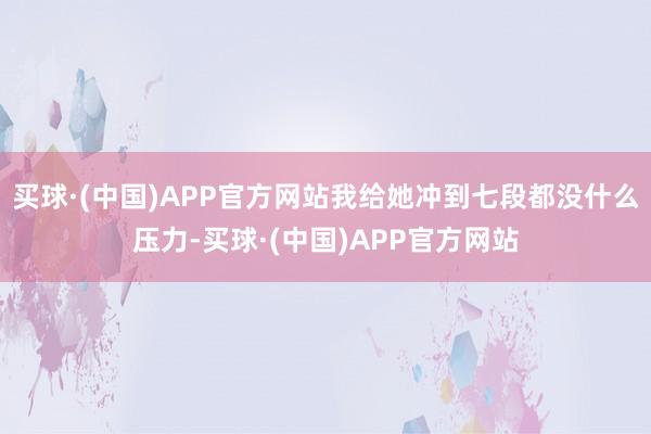 买球·(中国)APP官方网站我给她冲到七段都没什么压力-买球·(中国)APP官方网站