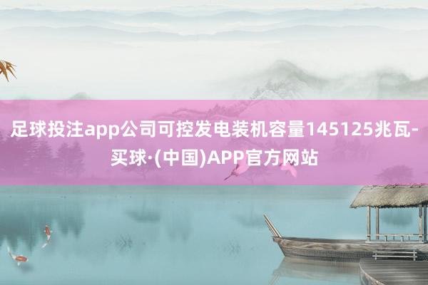 足球投注app公司可控发电装机容量145125兆瓦-买球·(中国)APP官方网站