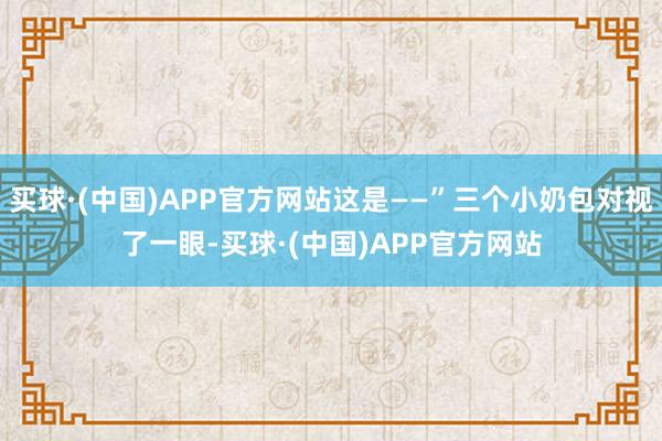 买球·(中国)APP官方网站这是——”三个小奶包对视了一眼-买球·(中国)APP官方网站