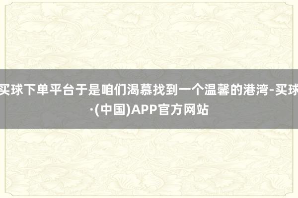 买球下单平台于是咱们渴慕找到一个温馨的港湾-买球·(中国)APP官方网站