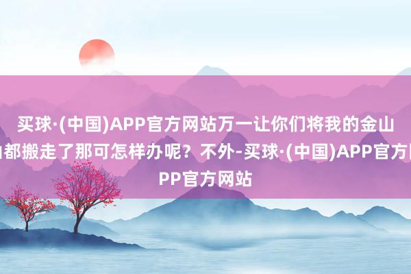 买球·(中国)APP官方网站万一让你们将我的金山银山都搬走了那可怎样办呢？不外-买球·(中国)APP官方网站