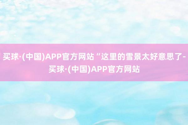 买球·(中国)APP官方网站“这里的雪景太好意思了-买球·(中国)APP官方网站