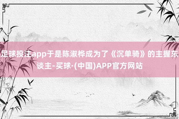 足球投注app于是陈淑桦成为了《沉单骑》的主握东谈主-买球·(中国)APP官方网站