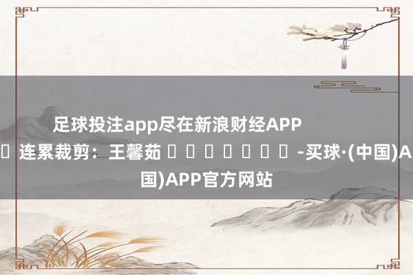 足球投注app尽在新浪财经APP            						连累裁剪：王馨茹 							-买球·(中国)APP官方网站