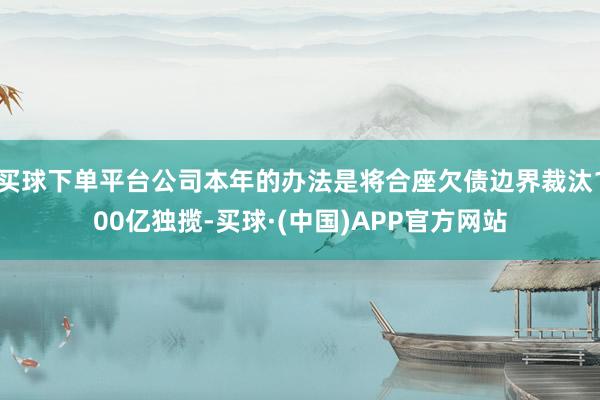 买球下单平台公司本年的办法是将合座欠债边界裁汰100亿独揽-买球·(中国)APP官方网站