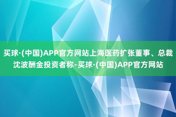 买球·(中国)APP官方网站上海医药扩张董事、总裁沈波酬金投资者称-买球·(中国)APP官方网站