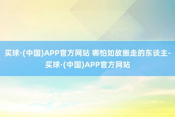 买球·(中国)APP官方网站 哪怕如故搬走的东谈主-买球·(中国)APP官方网站