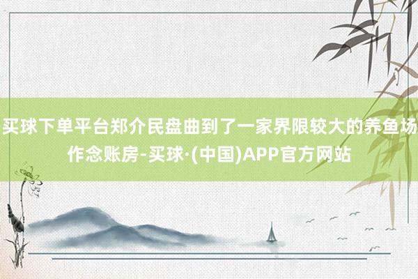 买球下单平台郑介民盘曲到了一家界限较大的养鱼场作念账房-买球·(中国)APP官方网站