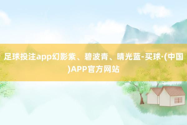 足球投注app幻影紫、碧波青、晴光蓝-买球·(中国)APP官方网站