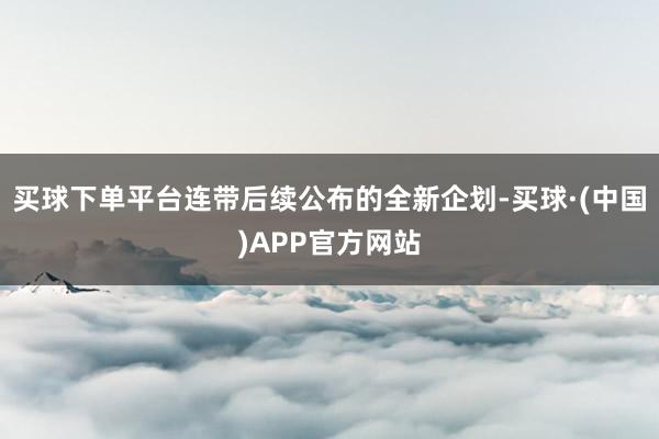 买球下单平台连带后续公布的全新企划-买球·(中国)APP官方网站