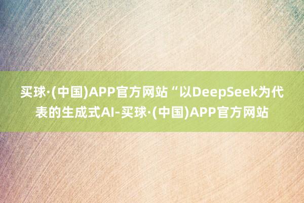 买球·(中国)APP官方网站　　“以DeepSeek为代表的生成式AI-买球·(中国)APP官方网站