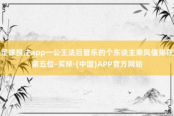 足球投注app一公王法后管乐的个东谈主乘风值排在第五位-买球·(中国)APP官方网站