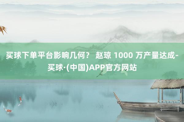 买球下单平台影响几何？ 赵琼 1000 万产量达成-买球·(中国)APP官方网站