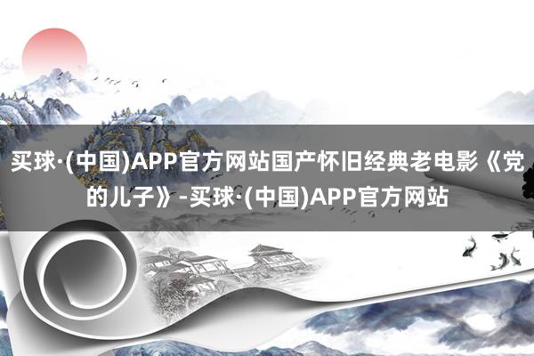 买球·(中国)APP官方网站国产怀旧经典老电影《党的儿子》-买球·(中国)APP官方网站