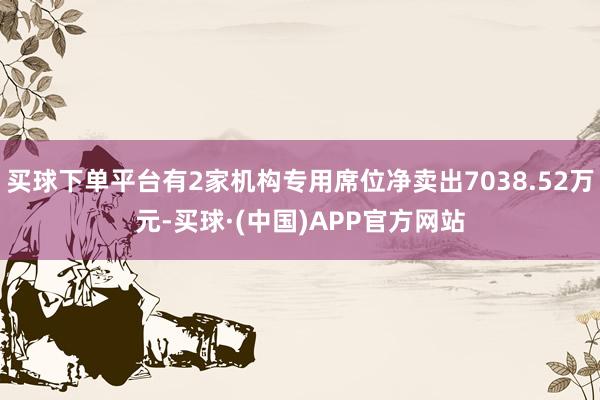 买球下单平台有2家机构专用席位净卖出7038.52万元-买球·(中国)APP官方网站