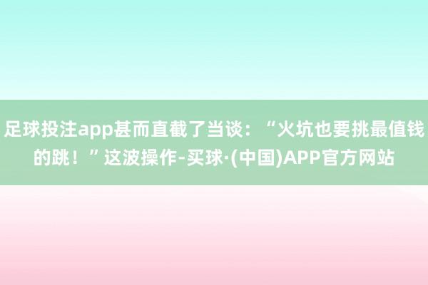 足球投注app甚而直截了当谈：“火坑也要挑最值钱的跳！”这波操作-买球·(中国)APP官方网站